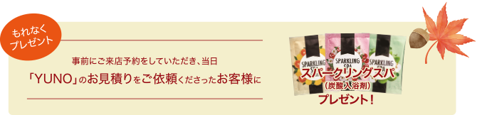 事前にご来店予約をしていただき、当日「YUNO」のお見積りをご依頼くださったお客様にもれなくプレゼント