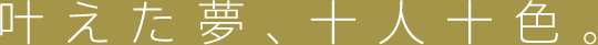 叶えた夢、十人十色。