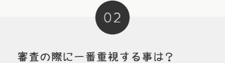 02 審査の際に一番重視する事は？
